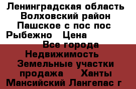 Ленинградская область Волховский район Пашское с/пос пос. Рыбежно › Цена ­ 1 000 000 - Все города Недвижимость » Земельные участки продажа   . Ханты-Мансийский,Лангепас г.